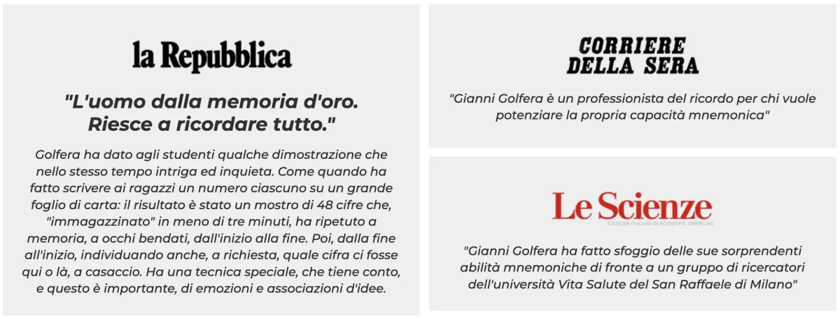 la Repubblica: «L'uomo dalla memoria d'oro. Riesce a ricordare tutto.» — Corriere della Sera: «Gianni Golfera è un professionista del ricordo per chi vuole potenziare la propria capacità mnemonica.» — Le Scienze: «Gianni Golfera ha fatto sfoggio delle sue sorprendenti abilità mnemoniche di fronte a un gruppo di ricercatori dell'università Vita Salute del San Raffaele di Milano.»